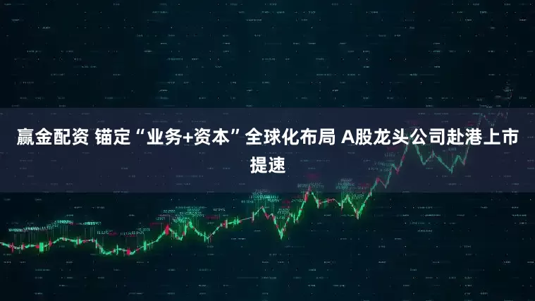 赢金配资 锚定“业务+资本”全球化布局 A股龙头公司赴港上市提速