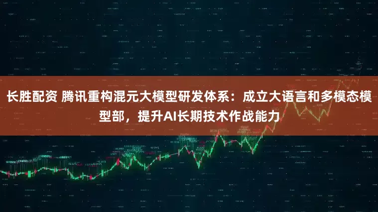 长胜配资 腾讯重构混元大模型研发体系：成立大语言和多模态模型部，提升AI长期技术作战能力
