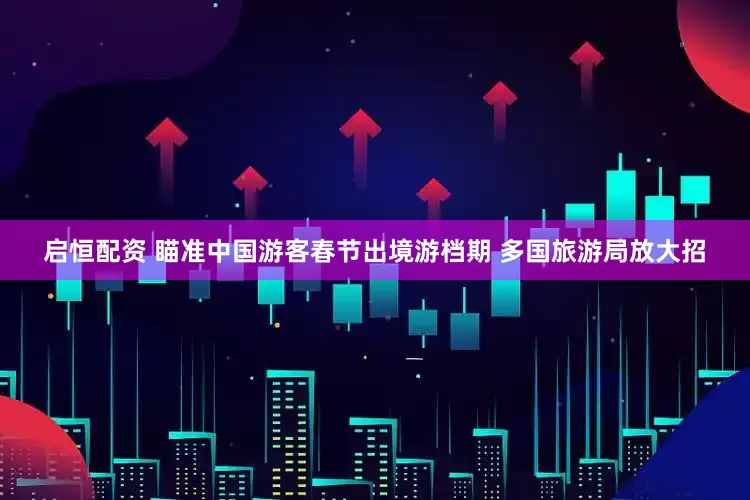 启恒配资 瞄准中国游客春节出境游档期 多国旅游局放大招