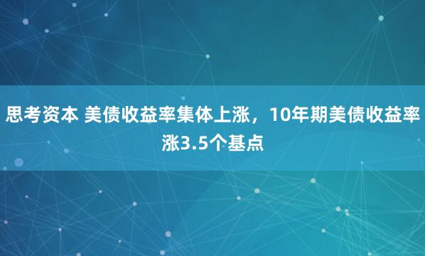 思考资本 美债收益率集体上涨，10年期美债收益率涨3.5个基点
