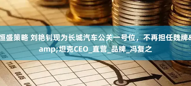 恒盛策略 刘艳钊现为长城汽车公关一号位，不再担任魏牌&坦克CEO_直营_品牌_冯复之
