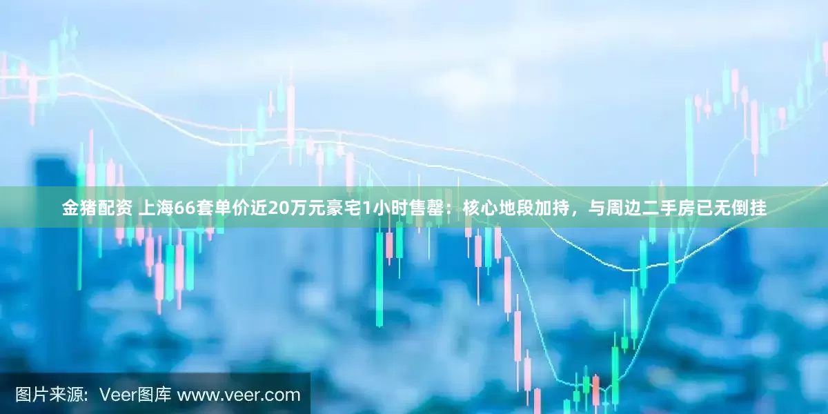 金猪配资 上海66套单价近20万元豪宅1小时售罄：核心地段加持，与周边二手房已无倒挂