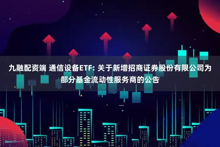 九融配资端 通信设备ETF: 关于新增招商证券股份有限公司为部分基金流动性服务商的公告