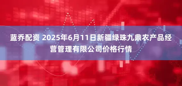 蓝乔配资 2025年6月11日新疆绿珠九鼎农产品经营管理有限公司价格行情