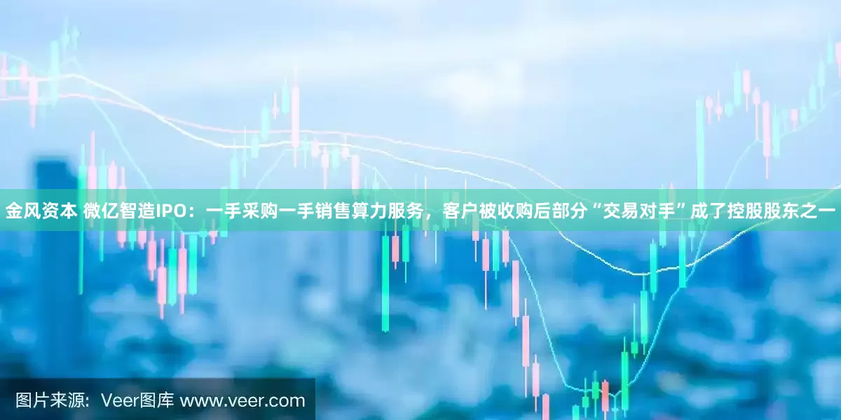 金风资本 微亿智造IPO：一手采购一手销售算力服务，客户被收购后部分“交易对手”成了控股股东之一