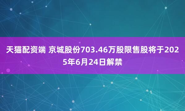 天猫配资端 京城股份703.46万股限售股将于2025年6月24日解禁