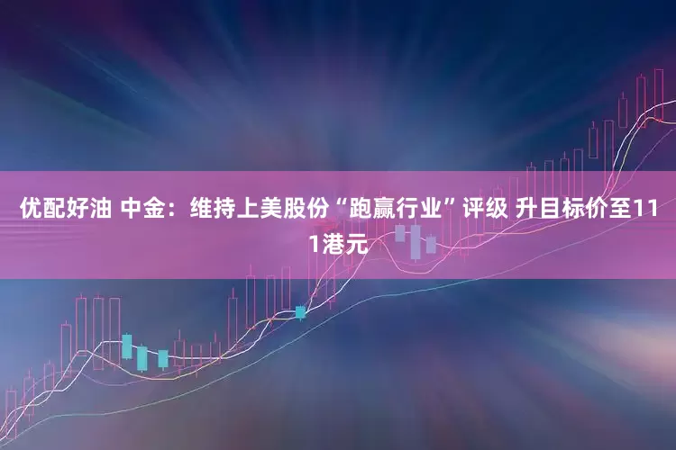优配好油 中金：维持上美股份“跑赢行业”评级 升目标价至111港元